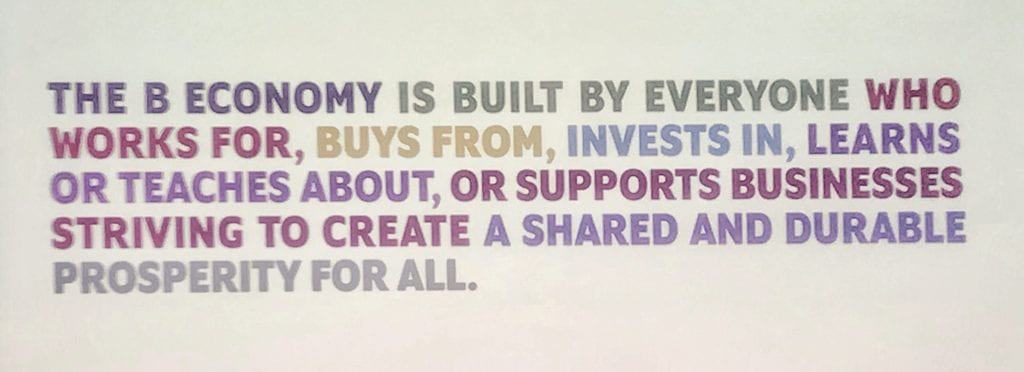 The B Economy is built by everyone who works for, buys from, invests in, learns or teaches about, or supports businesses striving to create a shared and durable prosperity for all.